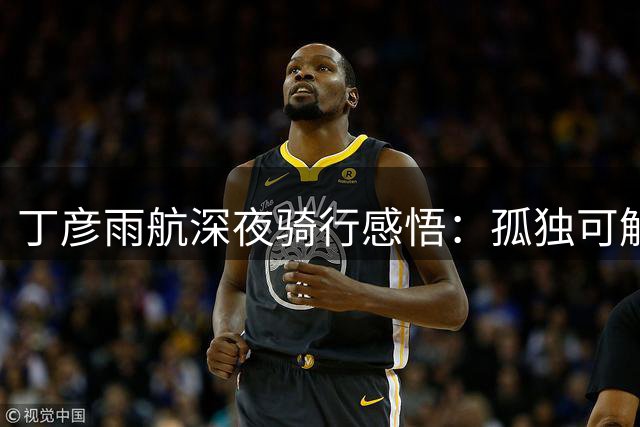 丁彦雨航深夜骑行感悟：孤独可解 却难挡...