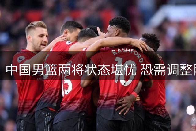 中国男篮两将状态堪忧 恐需调整阵容应对危机