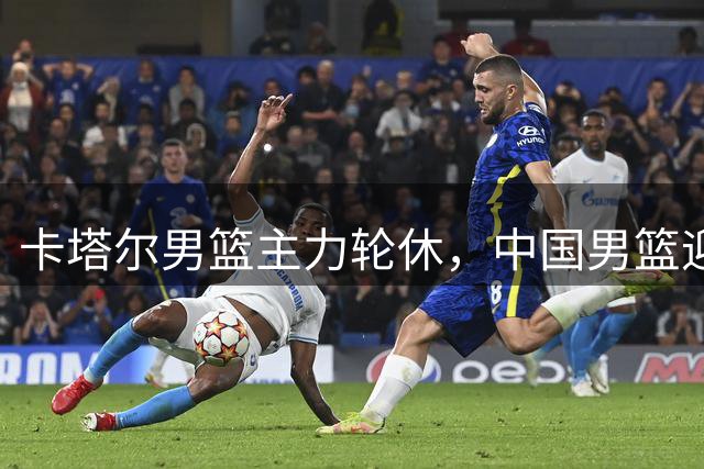 卡塔尔男篮主力轮休，中国男篮迎来取胜良机